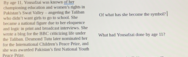 By age 11, Yousafzai was known of her 
championing education and women’s rights in 
Pakistan’s Swat Valley - angering the Taliban 
who didn't want girls to go to school. She Of what has she become the symbol? 
became a national figure due to her eloquence 
and logic in print and broadcast interviews. She 
wrote a blog for the BBC criticizing life under What had Yousafzai done by age 11? 
the Taliban. Desmond Tutu later nominated her 
for the International Children’s Peace Prize, and 
she was awarded Pakistan’s first National Youth 
Peace Prize.