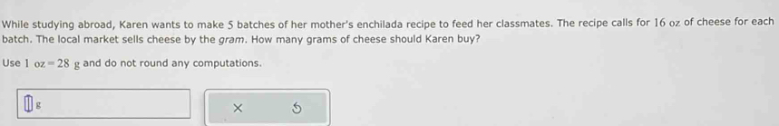 While studying abroad, Karen wants to make 5 batches of her mother's enchilada recipe to feed her classmates. The recipe calls for 16 oz of cheese for each 
batch. The local market sells cheese by the gram. How many grams of cheese should Karen buy? 
Use 1 oz=28g and do not round any computations. 
[] 
×