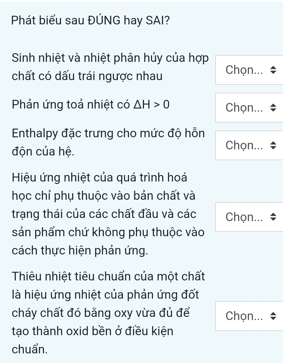 Phát biểu sau ĐÚNG hay SAI? 
Sinh nhiệt và nhiệt phân hủy của hợp 
chất có dấu trái ngược nhau 
Chọn... 
Phản ứng toả nhiệt có △ H>0 Chọn... 
Enthalpy đặc trưng cho mức độ hỗn 
độn của hệ. 
Chọn... 
Hiệu ứng nhiệt của quá trình hoá 
học chỉ phụ thuộc vào bản chất và 
trạng thái của các chất đầu và các Chọn... 
sản phẩm chứ không phụ thuộc vào 
cách thực hiện phản ứng. 
Thiêu nhiệt tiêu chuẩn của một chất 
là hiệu ứng nhiệt của phản ứng đốt 
cháy chất đó bằng oxy vừa đủ để Chọn... 
tạo thành oxid bền ở điều kiện 
chuẩn.