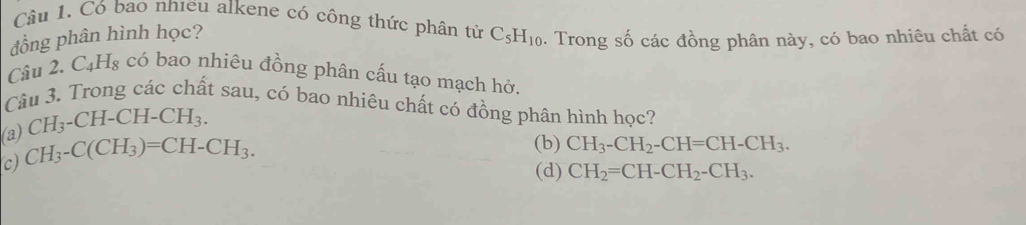 Có bao nhieu alkene có công thức phân từ
dồng phân hình học? C_5H_10. Trong số các đồng phân này, có bao nhiêu chất có
Câu 2. C_4H_8 có bao nhiêu đồng phân cấu tạo mạch hở.
Câu 3. Trong các chất sau, có bao nhiêu chất có đồng phân hình học?
CH_3-CH-CH-CH_3.
(a) CH_3-C(CH_3)=CH-CH_3.
(b) CH_3-CH_2-CH=CH-CH_3.
c)
(d) CH_2=CH-CH_2-CH_3.