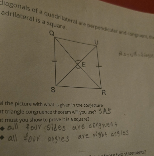 adrilateral is a square. 
liagonals of a quadrilateral are perpendicular an congruent 
el the picture with what is given in the conjecture 
at triangle congruence theorem will you use? 
at must you show to prove it is a square? 
those two statements?