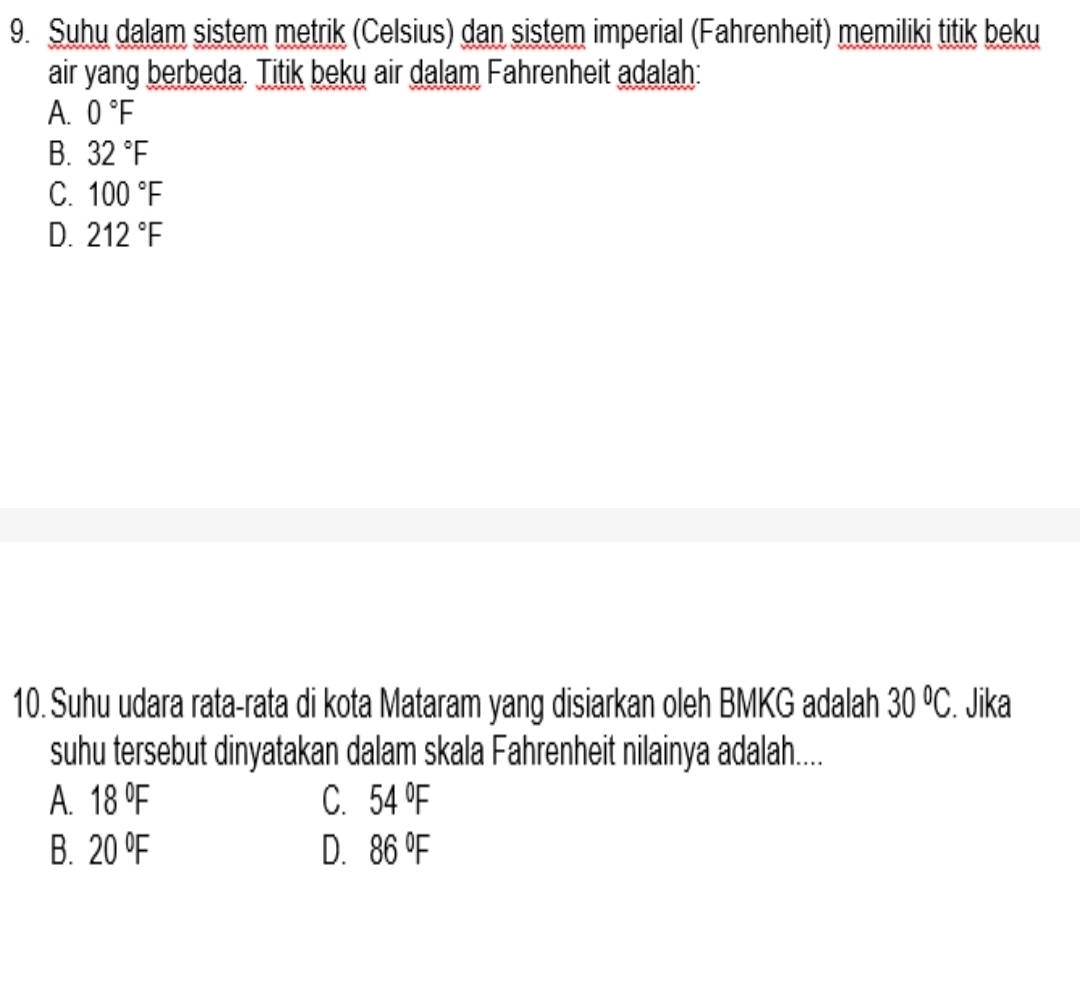 Suhu dalam sistem metrik (Celsius) dan sistem imperial (Fahrenheit) memiliki titik beku
air yang berbeda. Titik beku air dalam Fahrenheit adalah:
A. 0°F
B. 32°F
C. 100°F
D. 212°F
10. Suhu udara rata-rata di kota Mataram yang disiarkan oleh BMKG adalah 30°C. . Jika
suhu tersebut dinyatakan dalam skala Fahrenheit nilainya adalah....
A. 18°F C. 54°F
B. 20°F D. 86°F