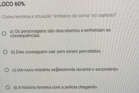 LOCO 60%
- Como termina a situação "embaixo da cama" no capítulo?
a) Os personagens são descobertos e enfrentam as
consequências.
b) Eles conseguem sair sem serem percebidos.
c) Um novo mistério se desenrola durante o esconderijo.
d) A história termina com a polícia chegando.