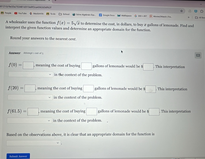 481210/9e33a753481d313a9f2ca4362d3df62f

People YouTube o MackinVIA To do School Solve Algebraic Equ... Google Docs Mathspace G 300* 497 Movies2Watch | Fre... All Boc
A wholesaler uses the function f(x)=5sqrt(x) to determine the cost, in dollars, to buy x gallons of lemonade. Find and
interpret the given function values and determine an appropriate domain for the function.
Round your answers to the nearest cent.
Answer Attempt 1 out of 5
f(0)=□ , meaning the cost of buying □ gallons of lemonade would be $ :□. This interpretation
□  in the context of the problem.
f(20)=□ , meaning the cost of buying □ gallons of lemonade would be $ :□. This interpretation
in the context of the problem.
f(61.5)=□ , meaning the cost of buying □ gallons of lemonade would be $ □. This interpretation
in the context of the problem.
Based on the observations above, it is clear that an appropriate domain for the function is
Submit Answer