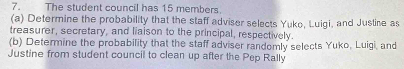 The student council has 15 members. 
(a) Determine the probability that the staff adviser selects Yuko, Luigi, and Justine as 
treasurer, secretary, and liaison to the principal, respectively. 
(b) Determine the probability that the staff adviser randomly selects Yuko, Luigi, and 
Justine from student council to clean up after the Pep Rally