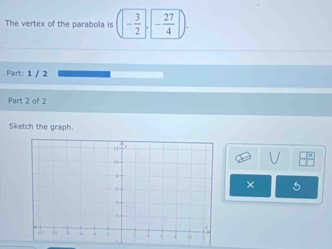 The vertex of the parabola is (- 3/2 , - 27/4 ). 
Part: 1 / 2 
Part 2 of 2 
Sketch the graph. 
×