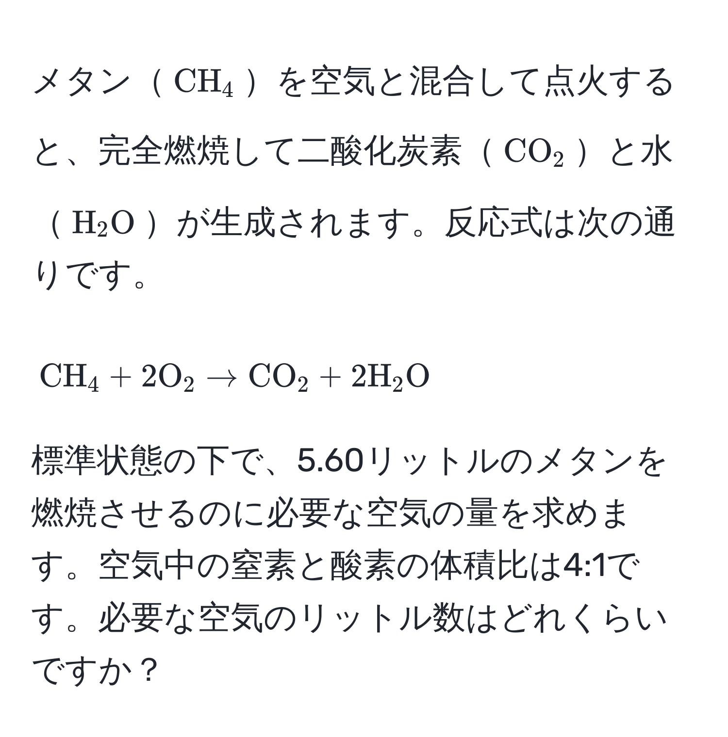 メタン( CH_4 )を空気と混合して点火すると、完全燃焼して二酸化炭素( CO_2 )と水( H_2O )が生成されます。反応式は次の通りです。  
[
CH_4 + 2 O_2 arrow CO_2 + 2 H_2O
]  
標準状態の下で、5.60リットルのメタンを燃焼させるのに必要な空気の量を求めます。空気中の窒素と酸素の体積比は4:1です。必要な空気のリットル数はどれくらいですか？