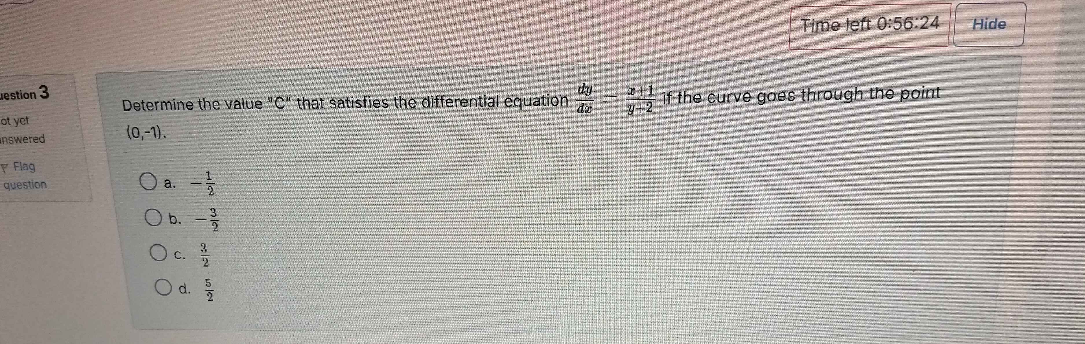 Time left 0:56:24 Hide
estion 3
Determine the value "C" that satisfies the differential equation  dy/dx = (x+1)/y+2  if the curve goes through the point
ot yet
inswered
(0,-1). 
Flag
question a. - 1/2 
b. - 3/2 
C.  3/2 
d.  5/2 