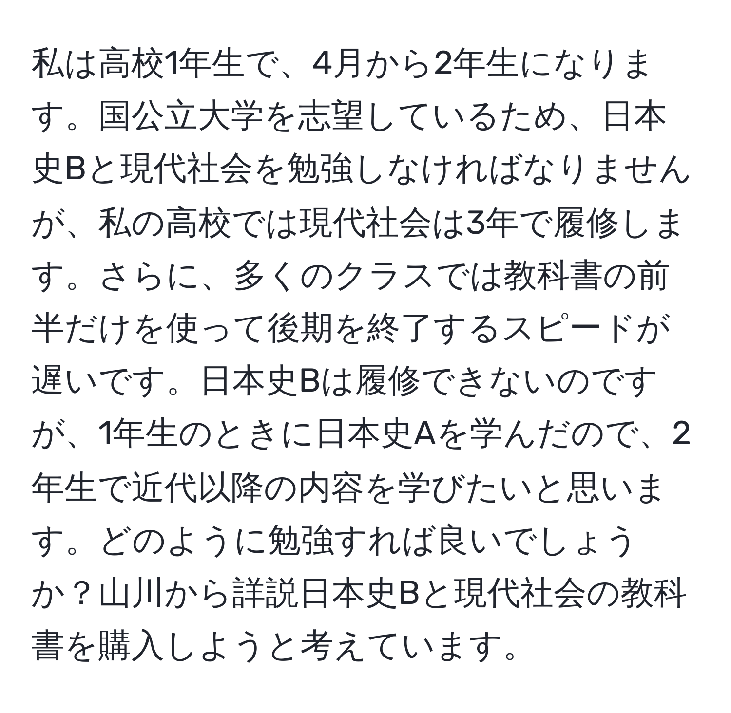 私は高校1年生で、4月から2年生になります。国公立大学を志望しているため、日本史Bと現代社会を勉強しなければなりませんが、私の高校では現代社会は3年で履修します。さらに、多くのクラスでは教科書の前半だけを使って後期を終了するスピードが遅いです。日本史Bは履修できないのですが、1年生のときに日本史Aを学んだので、2年生で近代以降の内容を学びたいと思います。どのように勉強すれば良いでしょうか？山川から詳説日本史Bと現代社会の教科書を購入しようと考えています。