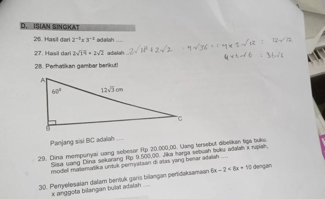 ISIAN SINGKAT
26. Hasil dari 2^(-3)* 3^(-2) adalah ....
27. Hasil dari 2sqrt(19)+2sqrt(2) adalah .
28. Perhatikan gambar berikut!
Panjang sisi BC adalah ....
29. Dina mempunyai uang sebesar Rp 20.000,00. Uang tersebut dibelikan tiga buku.
Sisa uang Dina sekarang Rp 9.500,00. Jika harga sebuah buku adalah x rupiah,
model matematika untuk pernyataan di atas yang benar adalah ....
30. Penyelesaian dalam bentuk garis bilangan pertidaksamaan 6x-2<8x+10 dengan
x anggota bilangan bulat adalah ....