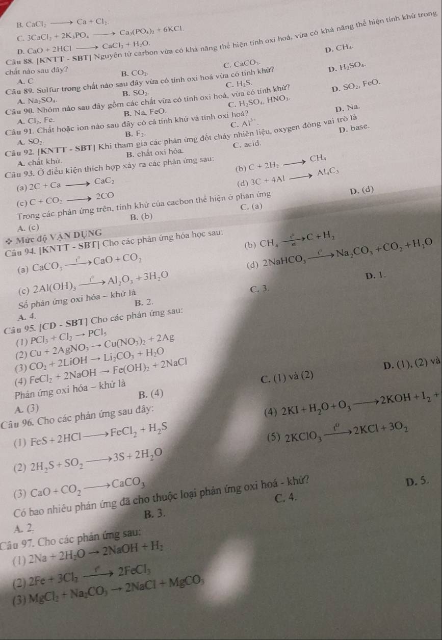 B. CaCl_2to Ca+Cl_2
C. 3CaCl_2+2K_3PO_4to Ca_3(PO_4)_2+6KCl.
Cầu 88. [KNTT - SBT] Nguyên tử carbon vừa có khả năng thể hiện tính oxi hoá, vừa có khả năng thể hiện tính khử trong
D. CaO+2HClto CaCl_2+H_2O.
D. CH_4.
C. CaCO_3.
chất nào sau dây? B. CO_2.
A. C D. H_2SO_4.
Cầu 89. Sulfur trong chất nào sau đây vừa có tính oxi hoá vừa có tính khử?
C.
B. SO_2.
Cầu 90. Nhóm nào sau đây gồm các chất vừa có tính oxi hoá, vừa có tính khử? H_2S.
D. SO_2,FeO.
A. Na_2SO_4
B. Na, FeO. C. H_2SO_4,HNO_3.
C. D. Na.
A. Cl_2,Fe. Al^3
Cầu 91. Chất hoặc ion nào sau đây có cả tính khử và tính oxi hoá?
B. F_2.
D. base.
Câu 92. [KNTT - SBT] Khi tham gia các phản ứng đốt cháy nhiên liệu, oxygen đóng vai trò là
A. SO_2.
A. chất khử. B. chất oxi hóa C. acid.
Câu 93. Ở điều kiện thích hợp xảy ra các phản ứng sau: C+2H_2to CH_4
(b) 3C+4Alto Al_4C_3
(a) 2C+Ca to CaC_2
(d)
(c) C+CO_2to 2CO
Trong các phản ứng trên, tính khử của cacbon thể hiện ở phản ứng D. (d)
C. (a)
B. (b)
A. (c)
* Mức dhat QVANDUNG Cho các phản ứng hóa học sau: CH_4xrightarrow i^0C+H_2
[KNTT-SBT]
(b) 2NaHCO_3xrightarrow I^nNa_2CO_3+CO_2+H_2O
Câu 94. CaCO_3to CaO+CO_2
(d)
(a) 2Al(OH)_3xrightarrow I°Al_2O_3+3H_2O D. 1.
(c)
C. 3.
ố phản ứng oxi hóa - khử la
B. 2.
A. 4.
|CD-SBT| | Cho các phản ứng sau:
Câu 95. PCl_3+Cl_2to PCl_5
(1)
(2) Cu+2AgNO_3to Cu(NO_3)_2+2Ag
(3)
(4) FeCl_2+2NaOHto Fe(OH)_2+2NaCl CO_2+2LiOHto Li_2CO_3+H_2O
D. (1),(2)v_c^(2
C. (1)vdot a)(2)
Phản ứng oxi hóa - khử là
B. (4)
A. (3)
Câu 96. Cho các phản ứng sau đây:
(4) 2KI+H_2O+O_3to 2KOH+I_2+
(1) FeS+2HClto FeCl_2+H_2S
(5) 2KClO_3xrightarrow 12K2KCl+3O_2
(2) 2H_2S+SO_2to 3S+2H_2O
(3) CaO+CO_2to CaCO_3
Có bao nhiêu phản ứng đã cho thuộc loại phản ứng oxi hoá - khử? D. 5.
B. 3. C. 4.
A. 2.
Câu 97. Cho các phản ứng sau:
(1) 2Na+2H_2Oto 2NaOH+H_2
(2) MgCl_2+Na_2CO_3to 2NaCl+MgCO_3 2Fe+3Cl_2to 2FeCl_3
(3)