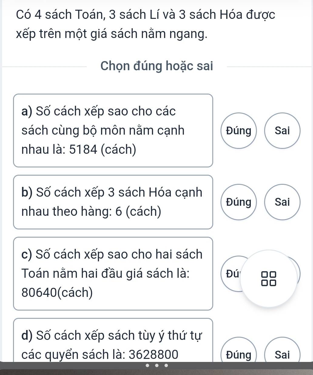 Có 4 sách Toán, 3 sách Lí và 3 sách Hóa được 
xếp trên một giá sách nằm ngang. 
Chọn đúng hoặc sai 
a) Số cách xếp sao cho các 
sách cùng bộ môn nằm cạnh Đúng Sai 
nhau là: 5184 (cách) 
b) Số cách xếp 3 sách Hóa cạnh 
Đúng Sai 
nhau theo hàng: 6 (cách) 
c) Số cách xếp sao cho hai sách 
Toán nằm hai đầu giá sách là: Đú
80640 (cách) 
d) Số cách xếp sách tùy ý thứ tự 
các quyển sách là: 3628800 Đúng Sai