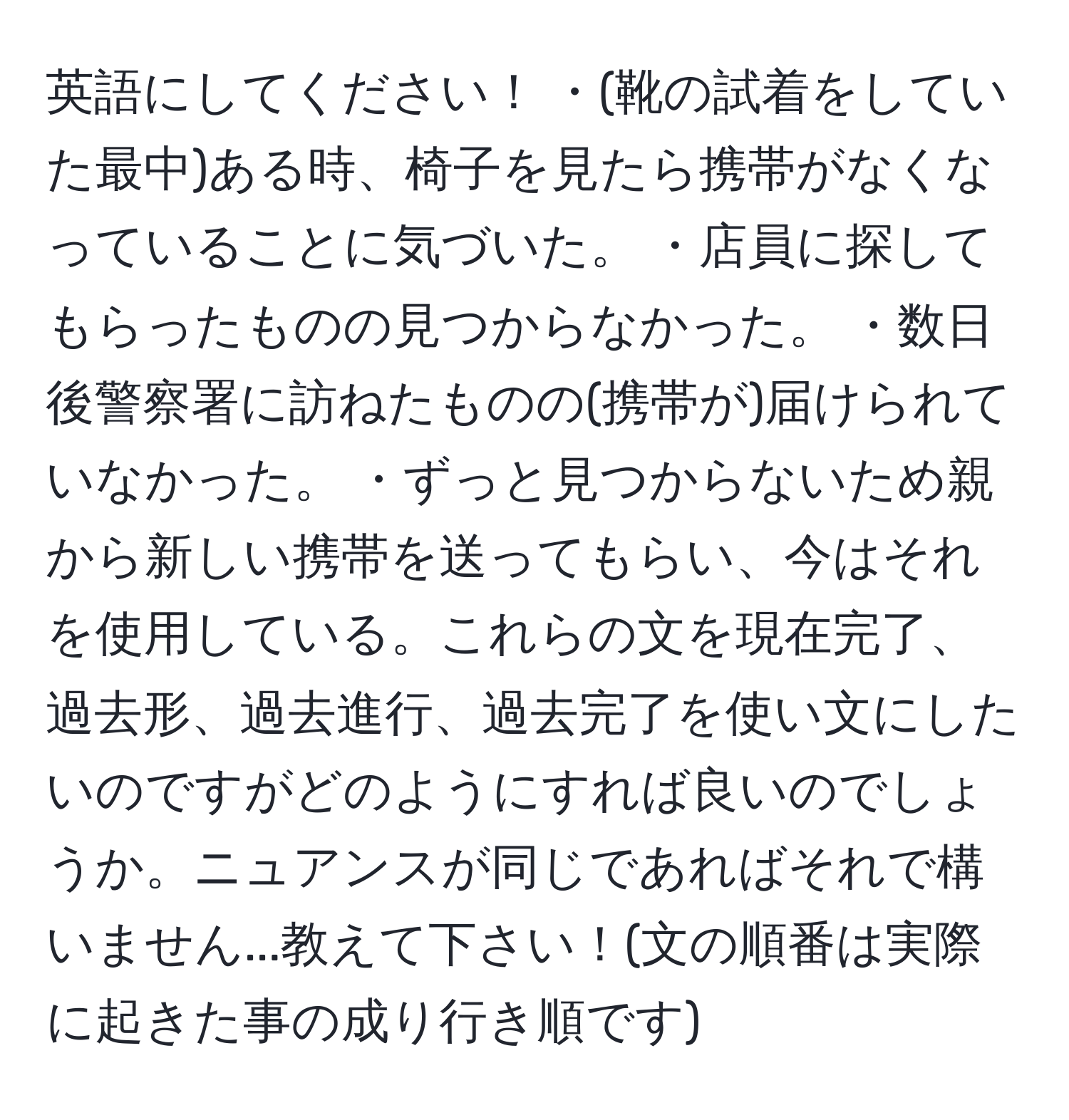 英語にしてください！ ・(靴の試着をしていた最中)ある時、椅子を見たら携帯がなくなっていることに気づいた。 ・店員に探してもらったものの見つからなかった。 ・数日後警察署に訪ねたものの(携帯が)届けられていなかった。 ・ずっと見つからないため親から新しい携帯を送ってもらい、今はそれを使用している。これらの文を現在完了、過去形、過去進行、過去完了を使い文にしたいのですがどのようにすれば良いのでしょうか。ニュアンスが同じであればそれで構いません...教えて下さい！(文の順番は実際に起きた事の成り行き順です)