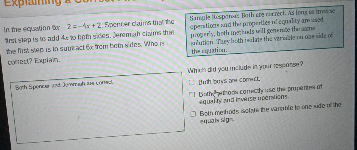 Explaming à
In the equation 6x-2=-4x+2 , Spencer claims that the Sample Response: Both are correct. As long as inverse
operations and the properties of equality are used
first step is to add 4x to both sides. Jeremiah claims that properly, both methods will generate the same
the first step is to subtract 6x from both sides. Who is solution. They both isolate the variable on one side of
the equation.
correct? Explain.
Which did you include in your response?
Both Spencer and Jeremiah are correct
Both boys are correct.
Both ethods correctly use the properties of
equality and inverse operations.
Both methods isolate the variable to one side of the
equals sign.