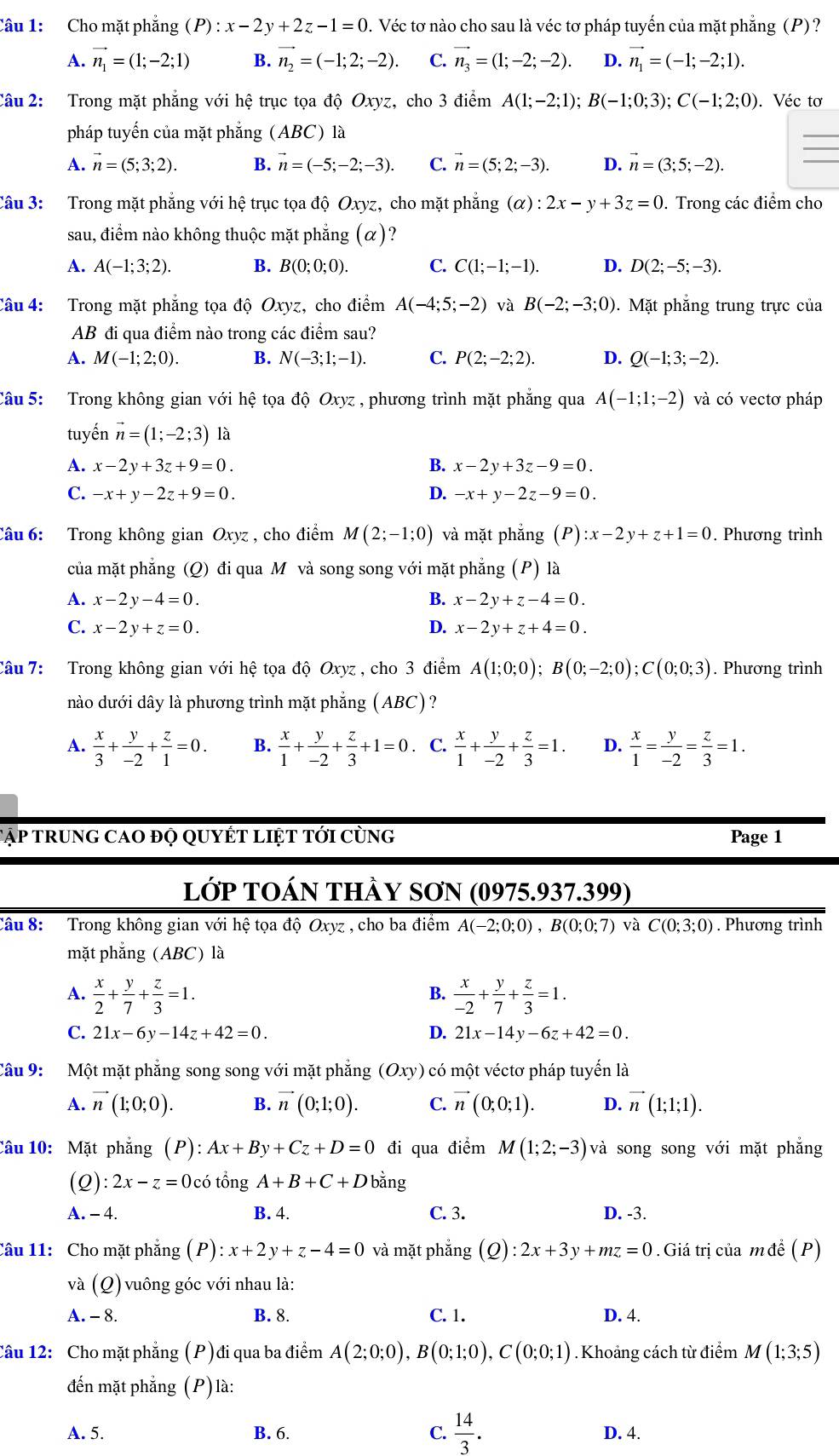 Cho mặt phẳng (P):x-2y+2z-1=0. Véc tơ nào cho sau là véc tơ pháp tuyến của mặt phẳng (P)?
A. vector n_1=(1;-2;1) B. vector n_2=(-1;2;-2). C. vector n_3=(1;-2;-2). D. vector n_1=(-1;-2;1).
Câu 2: Trong mặt phẳng với hệ trục tọa độ Oxyz, cho 3 điểm A(1;-2;1); B(-1;0;3);C(-1;2;0). Véc tơ
pháp tuyến của mặt phẳng (ABC) là
A. vector n=(5;3;2). B. vector n=(-5;-2;-3). C. vector n=(5;2;-3). D. vector n=(3;5;-2).
Câu 3: Trong mặt phẳng với hệ trục tọa độ Oxyz, cho mặt phẳng (alpha ):2x-y+3z=0. Trong các điểm cho
sau, điểm nào không thuộc mặt phẳng (α)?
A. A(-1;3;2). B. B(0;0;0). C. C(1;-1;-1). D. D(2;-5;-3).
Câu 4: Trong mặt phẳng tọa độ Oxyz, cho điểm A(-4;5;-2) và B(-2;-3;0) ). Mặt phẳng trung trực của
AB đi qua điểm nào trong các điểm sau?
A. M(-1;2;0). B. N(-3;1;-1). C. P(2;-2;2). D. Q(-1;3;-2).
Câu 5: Trong không gian với hệ tọa dhat QOxyz , phương trình mặt phẳng qua A(-1;1;-2) và có vectơ pháp
tuyến vector n=(1;-2;3) là
A. x-2y+3z+9=0. B. x-2y+3z-9=0.
C. -x+y-2z+9=0. D. -x+y-2z-9=0.
Câu 6: Trong không gian Oxyz , cho điểm M(2;-1;0) và mặt phẳng (P):x-2y+z+1=0. Phương trình
của mặt phẳng (Q) đi qua M và song song với mặt phẳng (P) là
A. x-2y-4=0. B. x-2y+z-4=0.
C. x-2y+z=0. D. x-2y+z+4=0.
Câu 7: Trong không gian với hệ tọa độ Oxyz , cho 3 điểm A(1;0;0);B(0;-2;0);C(0;0;3). Phương trình
nào dưới dây là phương trình mặt phẳng (ABC)?
A.  x/3 + y/-2 + z/1 =0. B.  x/1 + y/-2 + z/3 +1=0. C.  x/1 + y/-2 + z/3 =1. D.  x/1 = y/-2 = z/3 =1.
Tập trung cao đọ quyết liệt tới cùng Page 1
lớp tOán thày SơN (0975.937.399)
Câu 8: Trong không gian với hệ tọa độ Oxyz , cho ba điểm A(-2;0;0),B(0;0;7) và C(0;3;0). Phương trình
mặt phăng (ABC) là
A.  x/2 + y/7 + z/3 =1.  x/-2 + y/7 + z/3 =1.
B.
C. 21x-6y-14z+42=0. D. 21x-14y-6z+42=0.
Câu 9: Một mặt phẳng song song với mặt phẳng (Oxy) có một véctơ pháp tuyến là
A. vector n(1;0;0). B. vector n(0;1;0). C. vector n(0;0;1). D. vector n(1;1;1).
Câu 10: Mặt phẳng (P):Ax+By+Cz+D=0 đi qua điểm M(1;2;-3) và song song với mặt phẳng
(Q): 2x-z=0 0có tổng A+B+C+D bǎng
A. - 4. B. 4. C. 3. D. -3.
Câu 11:  Cho mặt phẳng (P) x+2y+z-4=0 và mặt phắng (Q):2x+3y+mz=0.Giá trị của mđề (P)
và (Q) vuông góc với nhau là:
A. - 8. B. 8. C. 1. D. 4.
Câu 12: Cho mặt phẳng (P)đi qua ba điểm A(2;0;0),B(0;1;0),C(0;0;1). Khoảng cách từ điểm M (1;3;5)
đến mặt phẳng (P) là:
A. 5. B. 6. C.  14/3 . D. 4.