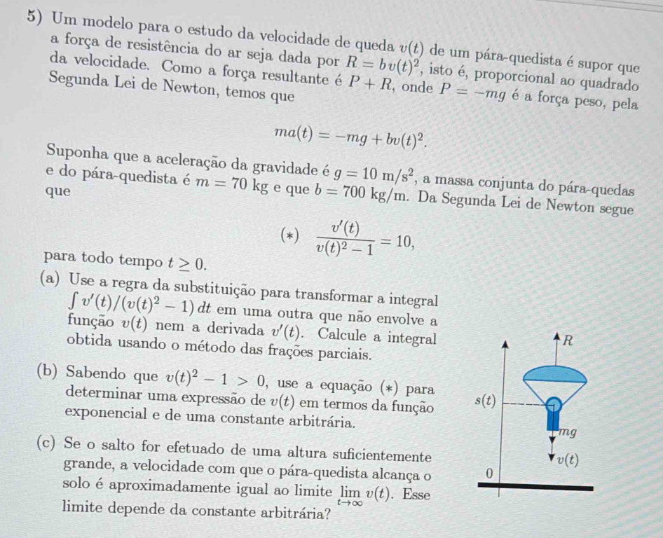 Um modelo para o estudo da velocidade de queda v(t) de um pára-quedista é supor que
a força de resistência do ar seja dada por R=bv(t)^2 , isto é, proporcional ao quadrado
da velocidade. Como a força resultante é P+R , onde P=-mg é a força peso, pela
Segunda Lei de Newton, temos que
ma(t)=-mg+bv(t)^2.
Suponha que a aceleração da gravidade é g=10m/s^2 , a massa conjunta do pára-quedas
e do pára-quedista é m=70kg
que e que b=700kg/m. Da Segunda Lei de Newton segue
(*) frac v'(t)v(t)^2-1=10,
para todo tempo t≥ 0.
(a) Use a regra da substituição para transformar a integral
∈t v'(t)/(v(t)^2-1)dt em uma outra que não envolve a
função v(t) nem a derivada v'(t). Calcule a integral
obtida usando o método das frações parciais.
(b) Sabendo que v(t)^2-1>0 , use a equação (*) para 
determinar uma expressão de v(t) em termos da função
exponencial e de uma constante arbitrária.
(c) Se o salto for efetuado de uma altura suficientemente
grande, a velocidade com que o pára-quedista alcança o 
solo é aproximadamente igual ao limite limlimits _tto ∈fty v(t). Esse
limite depende da constante arbitrária?