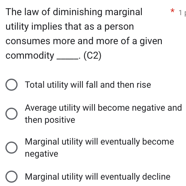 The law of diminishing marginal * 1 
utility implies that as a person
consumes more and more of a given
commodity _.. (C2)
Total utility will fall and then rise
Average utility will become negative and
then positive
Marginal utility will eventually become
negative
Marginal utility will eventually decline