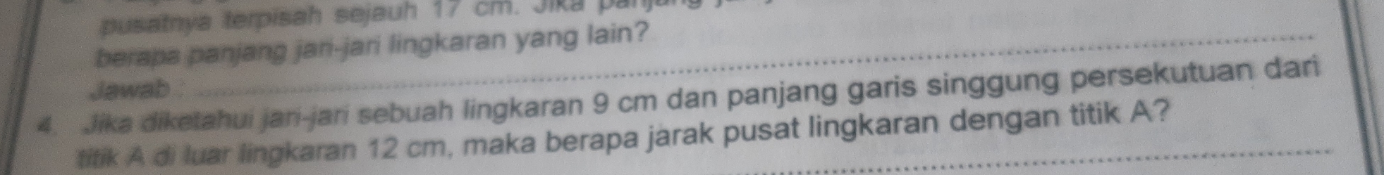 usatnya terpisah sejauh 17 cm. Jika par 
berapa panjang jari-jari lingkaran yang lain? 
Jawab : 
4. Jika diketahui jari-jari sebuah lingkaran 9 cm dan panjang garis singgung persekutuan dari 
titik A di luar lingkaran 12 cm, maka berapa jarak pusat lingkaran dengan titik A?