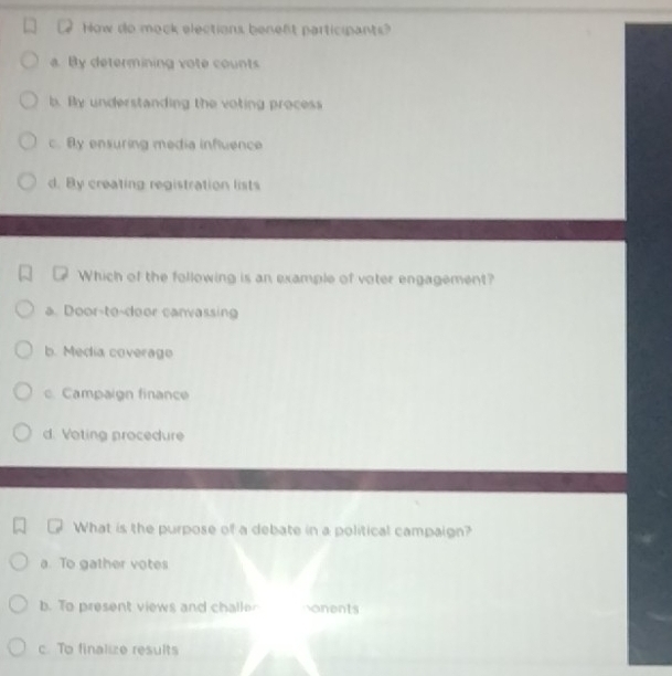 How do mock elections beneft participants?
a. By determining vote counts
b. By understanding the voting process
c. By ensuring media influence
d. By creating registration lists
Which of the following is an example of voter engagement?
a. Door-to-door canvassing
b. Media coverago
c. Campaign finance
d. Voting procedure
What is the purpose of a debate in a political campaign?
a. To gather votes
b. To present views and challer onents
c. To finalize results