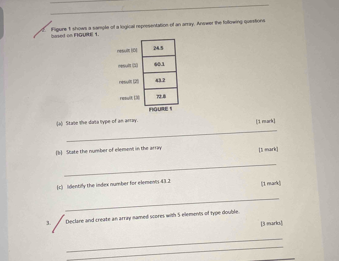 Figure 1 shows a sample of a logical representation of an array. Answer the following questions 
based on FIGURE 1. 
r 
(a) State the data type of an array. 
[1 mark] 
_ 
(b) State the number of element in the array [1 mark] 
_ 
(c) Identify the index number for elements 43.2
[1 mark] 
_ 
3. Declare and create an array named scores with 5 elements of type double. 
[3 marks] 
_ 
_