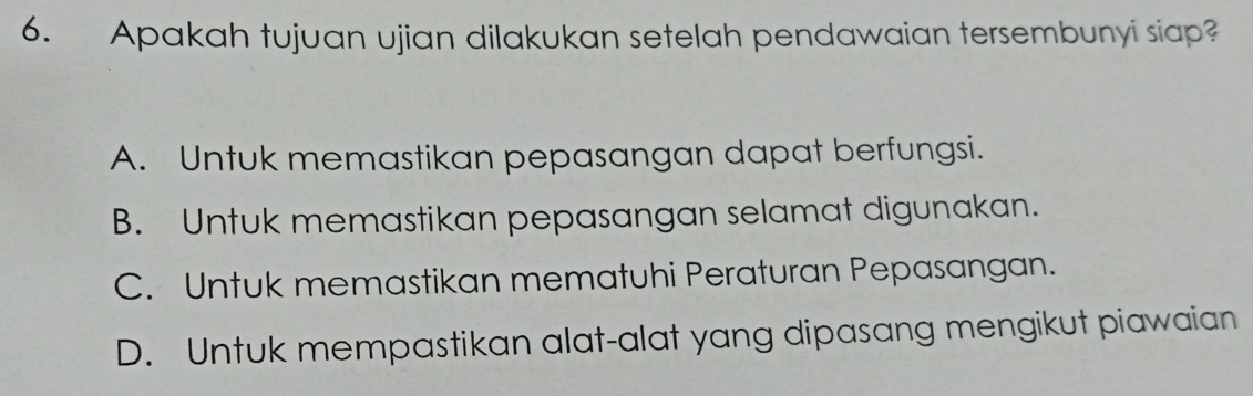 Apakah tujuan ujian dilakukan setelah pendawaian tersembunyi siap?
A. Untuk memastikan pepasangan dapat berfungsi.
B. Untuk memastikan pepasangan selamat digunakan.
C. Untuk memastikan mematuhi Peraturan Pepasangan.
D. Untuk mempastikan alat-alat yang dipasang mengikut piawaian