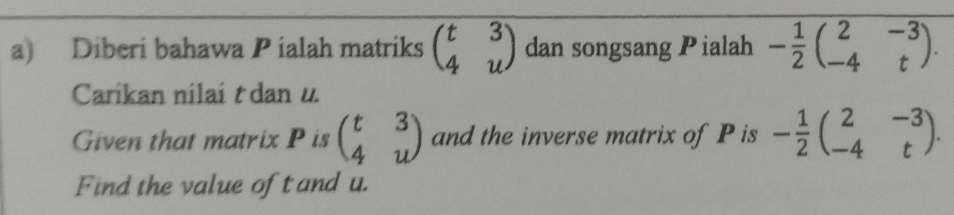 Diberi bahawa Pialah matriks beginpmatrix t&3 4&uendpmatrix dan songsang Pialah - 1/2 beginpmatrix 2&-3 -4&tendpmatrix. 
Carikan nilai t dan u. 
Given that matrix P is beginpmatrix t&3 4&uendpmatrix and the inverse matrix of P is - 1/2 beginpmatrix 2&-3 -4&tendpmatrix. 
Find the value of t and u.