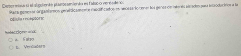 Determina si el siguiente planteamiento es falso o verdadero:
Para generar organismos genéticamente modificados es necesario tener los genes de interés aislados para introducirios a la
célula receptora:
Seleccione una:
a. Falso
b. Verdadero