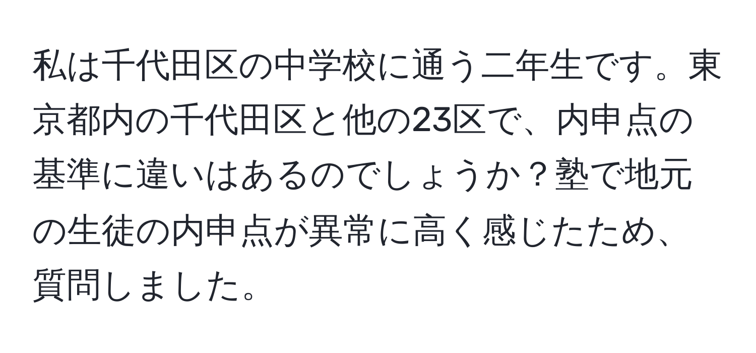 私は千代田区の中学校に通う二年生です。東京都内の千代田区と他の23区で、内申点の基準に違いはあるのでしょうか？塾で地元の生徒の内申点が異常に高く感じたため、質問しました。