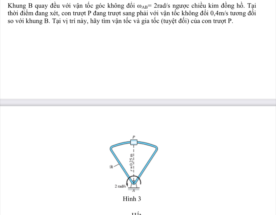 Khung B quay đều với vận tốc góc không đổi omega _AB=2rad/s ngược chiều kim đồng hồ. Tại 
thời điểm đang xét, con trượt P đang trượt sang phải với vận tốc không đổi 0,4m/s tương đối 
so với khung B. Tại vị trí này, hãy tìm vận tốc và gia tốc (tuyệt đối) của con trượt P.
P
gi
2 rad/s 
A 
Hình 3
á