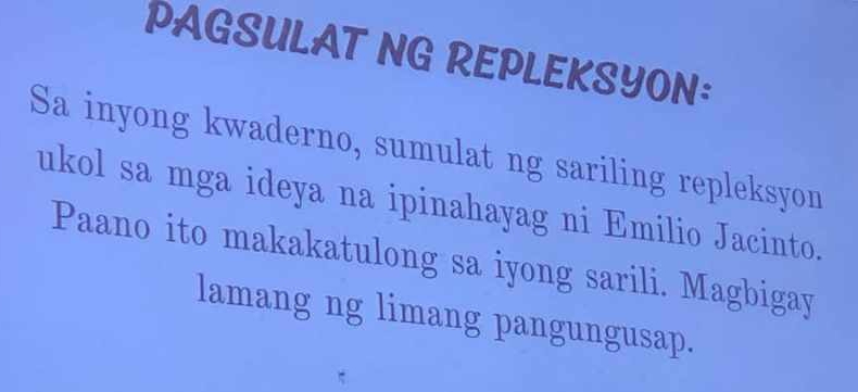 PAGSULAT NG REPLEKSYON: 
Sa inyong kwaderno, sumulat ng sariling repleksyon 
ukol sa mga ideya na ipinahayag ni Emilio Jacinto. 
Paano ito makakatulong sa iyong sarili. Magbigay 
lamang ng limang pangungusap.