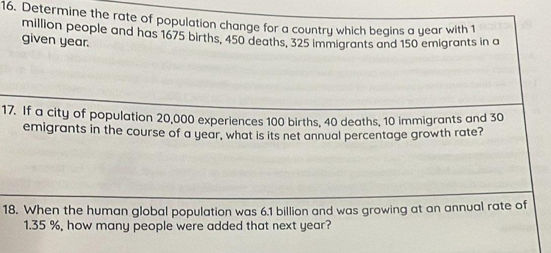 Determine the rate of population change for a country which begins a year with 1
million people and has 1675 births, 450 deaths, 325 immigrants and 150 emigrants in a 
given year. 
17. If a city of population 20,000 experiences 100 births, 40 deaths, 10 immigrants and 30
emigrants in the course of a year, what is its net annual percentage growth rate? 
18. When the human global population was 6.1 billion and was growing at an annual rate of
1.35 %, how many people were added that next year?