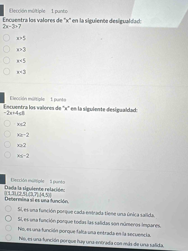 Elección múltiple 1 punto
Encuentra los valores de “ x ” en la siguiente desigualdad:
2x-3>7
x>5
x>3
x<5</tex>
x<3</tex> 
Elección múltiple 1 punto
Encuentra los valores de “ x ” en la siguiente desigualdad:
-2x+4≤ 8
x≤ 2
x≥ -2
x≥ 2
x≤ -2
Elección múltiple 1 punto
Dada la siguiente relación:
 (1,3),(2,5),(3,7),(4,5)
Determina si es una función.
Sí, es una función porque cada entrada tiene una única salida.
Sí, es una función porque todas las salidas son números impares.
No, es una función porque falta una entrada en la secuencia.
No, es una función porque hay una entrada con más de una salida.