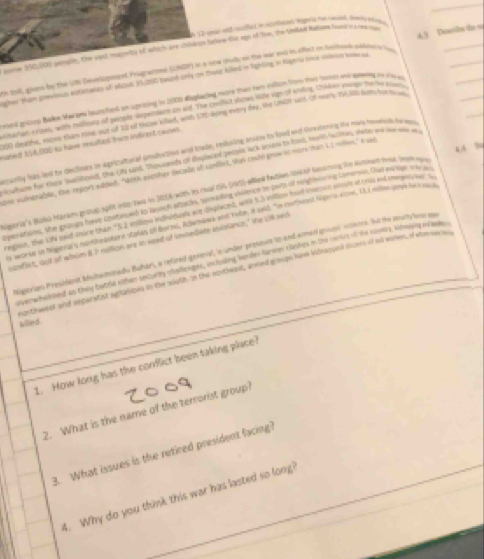 V2 gear old msfict in ricoelied wae a her saand deny es 
ime 150,60) pemple, the want magority of whiclh are childron baove ths agos of the, the Unilad Ratisme hund' st cneanage
gher Ruan grw out estemanes of plcl JS20 tud only on theug Allend in hghting in Hagna sime ween me 45  Deeibe th 
h 100, glone by the UN Develcpmnt Prograied (IONDF) i I oow shol on the war and in affect on beletes pasece ls
_
esed gros Bars Mar aes hauncted an uprising in 2000 displating nore than rers calson frow theis henes and oitng te t t e
as erion e ripen, withy maltiuns of popede dsperstarn an and Tha kudfict vhnes Vzle vige ol ending, Chindren punle hur tes euatie
10 deathe, more tam Kind sot of Tood these killad, wat KS king every dey, the UNor-sars of ner'y 130 Sumyhrmm
aned 154,000 is have msulted fru inficent cars. ortly fus lend tor declives in agricaltoral coslatine and lowde, redoing aesers to lood and Gretening the mas fee te 
44 %
ctume for raca aeliteed, the Ct srl. Thpuaends of disle kN people iCk Msan to Foni, myldfunes, veten ma jue wet w o
one vulmerable, the repors naded. "Woth eeolter decads of contnt, Shin couló grue tomens than 1.1 mities," A ad
Soria's Baka Maram group sp8t nto zwo in 2016 with in rel ts (10), afled fedien tow th teaming te sed hea bee  
perations, she grangy have Epatnued to karch atsch, somaning volmnos te parts of reglnening Lamersin. Out manage sar e
ngion, the 1he aoud Inore than 53, eollne mdiiduale aue dnplecnd, with S5 ention hoad iheaoue moue semly and Amprsher t
s worse i megerria's montheantere satan of bte, Rdwmenk and Tabe, in 1946. 'n morheent hier viored, L. meled pempe fut e sch
conflist, aut of whim 8 I nullion are in need of invsediate uncslance," the cll sed
Kaerian Presidant Midnamonadu Buhan', a refred geveal, is umber presaste Vo end scmedd gnsos rcetes. Jut the murylaa m
er w haleed ao they batra xthen securty mallexiaes, indoling lerdes-larmer clashes in the conte of the ravay, cowiing erase 
orthweser and separetnt agitalices in the pooth. In the ap theest, armed groups have konaoon dloms of mo wokes, of stoe o
killed
1. How long has the conflict been taking place?
2. What is the name of the terrorist group?
3. What issues is the retired president facing?
4. Why do you think this war has lasted so long?