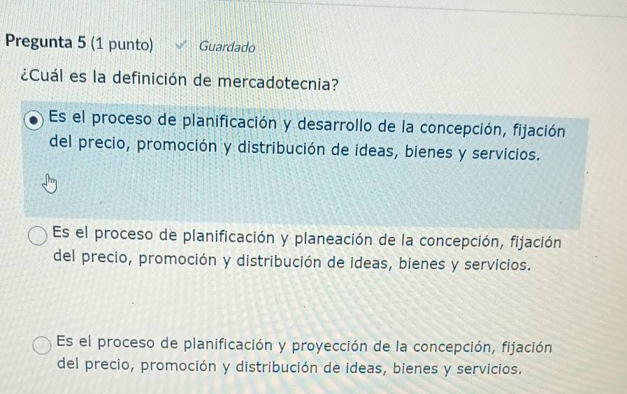 Pregunta 5 (1 punto) Guardado
¿Cuál es la definición de mercadotecnia?
Es el proceso de planificación y desarrollo de la concepción, fijación
del precio, promoción y distribución de ideas, bienes y servicios.
Es el proceso de planificación y planeación de la concepción, fijación
del precio, promoción y distribución de ideas, bienes y servicios.
Es el proceso de planificación y proyección de la concepción, fijación
del precio, promoción y distribución de ideas, bienes y servicios.