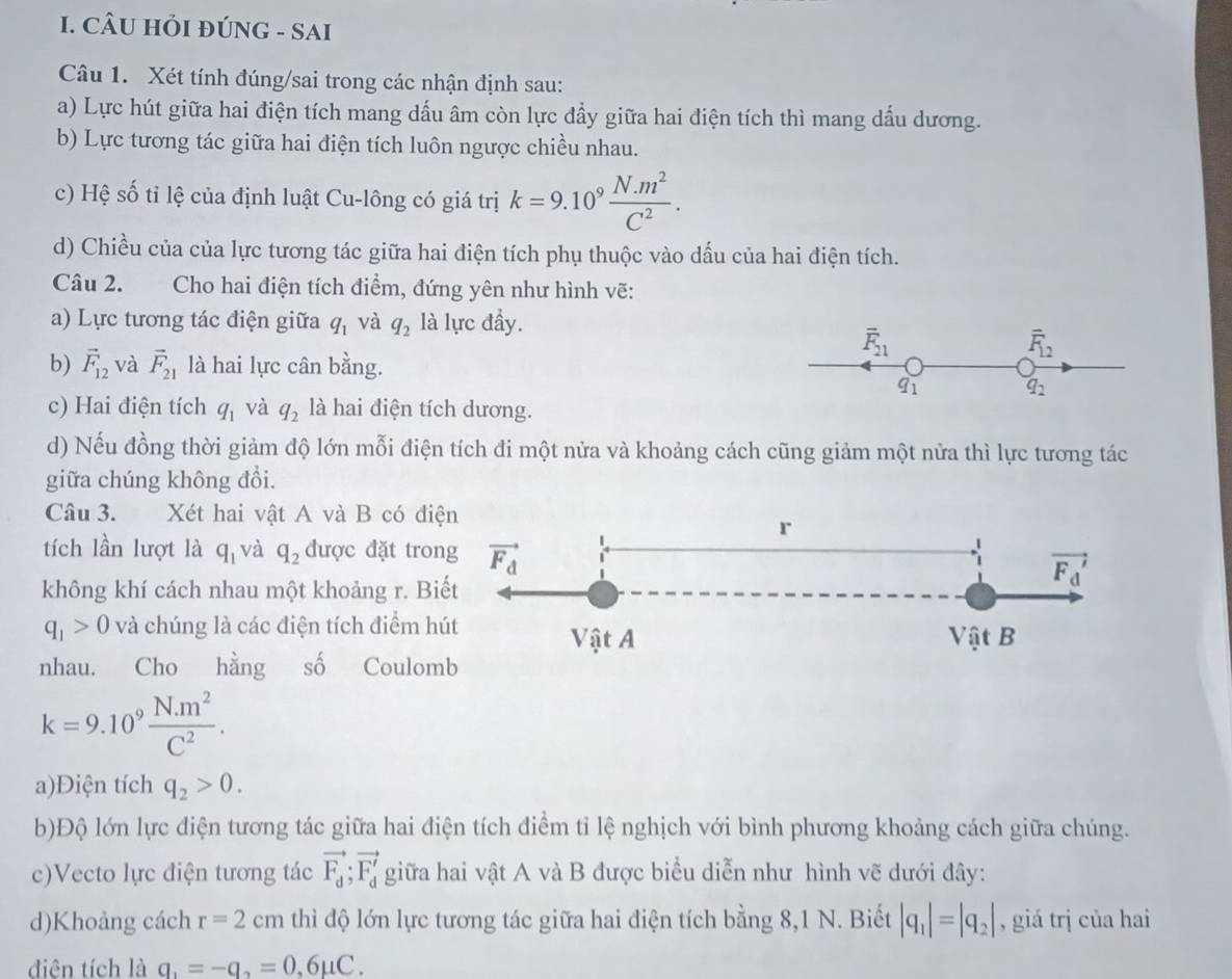 CÂU HỏI ĐÚNG - SAI
Câu 1. Xét tính đúng/sai trong các nhận định sau:
a) Lực hút giữa hai điện tích mang dấu âm còn lực đẩy giữa hai điện tích thì mang dấu dương.
b) Lực tương tác giữa hai điện tích luôn ngược chiều nhau.
c) Hệ số tỉ lệ của định luật Cu-lông có giá trị k=9.10^9 (N.m^2)/C^2 .
d) Chiều của của lực tương tác giữa hai điện tích phụ thuộc vào dấu của hai điện tích.
Câu 2. Cho hai điện tích điểm, đứng yên như hình vẽ:
a) Lực tương tác điện giữa q_1 và q_2 là lực đầy.
overline F_21
overline F_12
b) vector F_12 và vector F_21 là hai lực cân bằng.
q_1
q_2
c) Hai điện tích q_1 và q_2 là hai điện tích dương.
d) Nếu đồng thời giảm độ lớn mỗi điện tích đi một nửa và khoảng cách cũng giảm một nửa thì lực tương tác
giữa chúng không đổi.
Câu 3. Xét hai vật A và B có điện
r
tích lần lượt là q_1 và q_2 được đặt trong vector F_d
không khí cách nhau một khoảng r. Biết
vector F_d'
q_1>0 và chúng là các điện tích điểm hút Vật A Vật B
nhau. Cho hằng số Coulomb
k=9.10^9 (N.m^2)/C^2 .
a)Điện tích q_2>0.
b)Độ lớn lực điện tương tác giữa hai điện tích điểm tỉ lệ nghịch với bình phương khoảng cách giữa chúng.
c)Vecto lực điện tương tác vector F_d;vector F_d' giữa hai vật A và B được biểu diễn như hình vẽ dưới đây:
d)Khoảng cách r=2cm thì độ lớn lực tương tác giữa hai điện tích bằng 8,1 N. Biết |q_1|=|q_2| , giá trị của hai
diện tích là q_1=-q_2=0,6mu C.