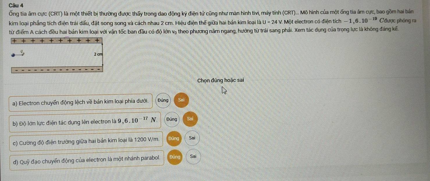 Ống tia âm cực (CRT) là một thiết bị thường được thấy trong dao động ký điện tử cũng như màn hình tivi, máy tính (CRT)... Mô hình của một ống tia âm cực, bao gồm hai bản 
kim loại phẳng tích điện trái dấu, đặt song song và cách nhau 2 cm. Hiệu điện thế giữa hai bản kim loại là U=24 sqrt() . Một electron có điện tích -1,6.10^(-19) Cđược phóng ra 
từ điểm A cách đều hai bản kim loại với vận tốc ban đầu có độ lớn v₀ theo phương năm ngang, hướng từ trái sang phải. Xem tác dụng của trọng lực là không đáng kế.
2 cm
Chọn đúng hoặc sai 
a) Electron chuyển động lệch về bản kim loại phía dưới. Đúng 
b) Độ lớn lực điện tác dụng lên electron là 9, 6. 10 −17 N Đúng 
c) Cường độ điện trường giữa hai bản kim loại là 1200 V/m. Jún Sai 
d) Quỹ đạo chuyến động của electron là một nhánh parabol. Đúng Sai