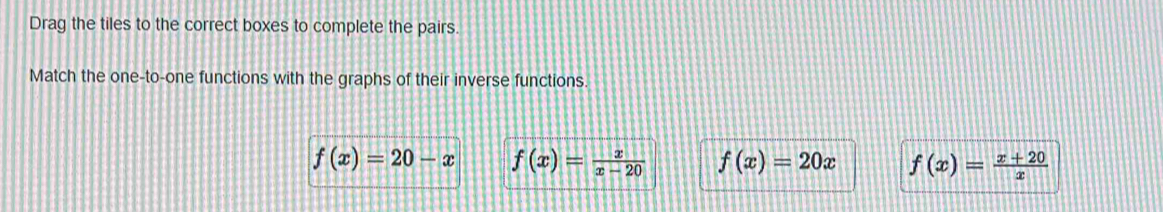 Drag the tiles to the correct boxes to complete the pairs.
Match the one-to-one functions with the graphs of their inverse functions.
f(x)=20-x f(x)= x/x-20  f(x)=20x f(x)= (x+20)/x 