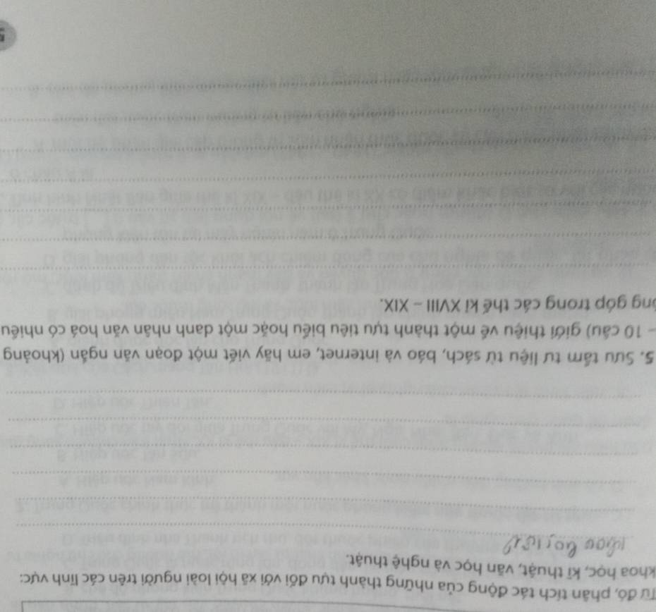 Tư đó, phân tích tác động của những thành tựu đối với xã hội loài người trên các lĩnh vực: 
khoa học, kĩ thuật, văn học và nghệ thuật. 
_ 
_ 
_ 
_ 
_ 
_ 
5. Sưu tầm tư liệu từ sách, báo và internet, em hãy viết một đoạn văn ngắn (khoảng 
- 10 câu) giới thiệu về một thành tựu tiêu biểu hoặc một danh nhân văn hoá có nhiều 
ông góp trong các thế kỉ XVIII - XIX. 
_ 
_ 
_ 
_ 
_ 
_ 
_