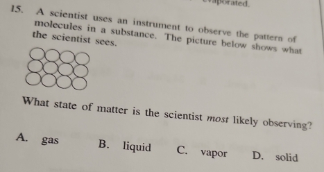 aporated.
15. A scientist uses an instrument to observe the pattern of
molecules in a substance. The picture below shows what
the scientist sees.
What state of matter is the scientist most likely observing?
A. gas B. liquid C. vapor D. solid