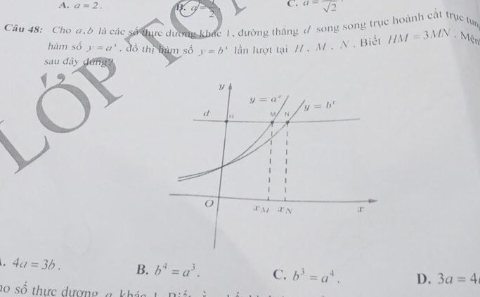 C. a=frac sqrt(2)
A. a=2. I . g= 2
Cầu 48: Cho a.b là các số tực dương khác 1, đường thăng đ song song trục hoành cất trục tp
hàm số y=a^x. đồ thị hàm số y=b^x lần lượt tại /、 M. △ *  Biết HM=3MN Mện
sau dây dứng?. 4a=3b.
B. b^4=a^3. C. b^3=a^4.
D. 3a=4
ho số thực dượng, a kháo