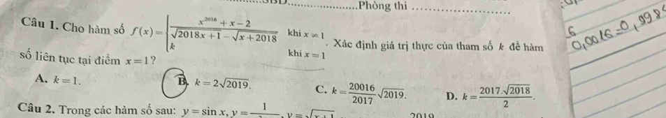 Phòng thi_
khi x!= 1
Câu 1. Cho hàm số f(x)=beginarrayl  (x^(2018)+x-2)/sqrt(2018x+1)-sqrt(x+2018)  kendarray. khi x=1
Xác định giá trị thực của tham số k đề hàm
số liên tục tại điểm x=1 ?
A. k=1. B k=2sqrt(2019). C. k= 20016/2017 sqrt(2019). D. k= (2017.sqrt(2018))/2 . 
Câu 2. Trong các hàm số sau: y=sin x, y=frac 1. y=sqrt(x+1)