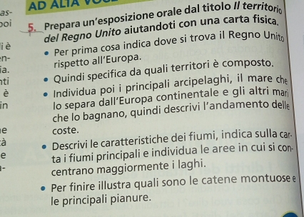 as- AD ALIAV 
boi 
5. Prepara un’esposizione orale dal titolo II territorio 
del Regno Unito aiutandoti con una carta fisica 
liè 
n- Per prima cosa indica dove si trova il Regno Unit 
ia. 
rispetto all’Europa. 
ti Quindi specifica da quali territori è composto. 
è Individua poi i principali arcipelaghi, il mare ch 
in lo separa dall’Europa continentale e gli altri man 
che lo bagnano, quindi descrivi l’andamento dell 
e coste. 
à 
Descrivi le caratteristiche dei fiumi, indica sulla car 
e ta i fiumi principali e individua le aree in cui si con- 
centrano maggiormente i laghi. 
Per finire illustra quali sono le catene montuose e 
le principali pianure.