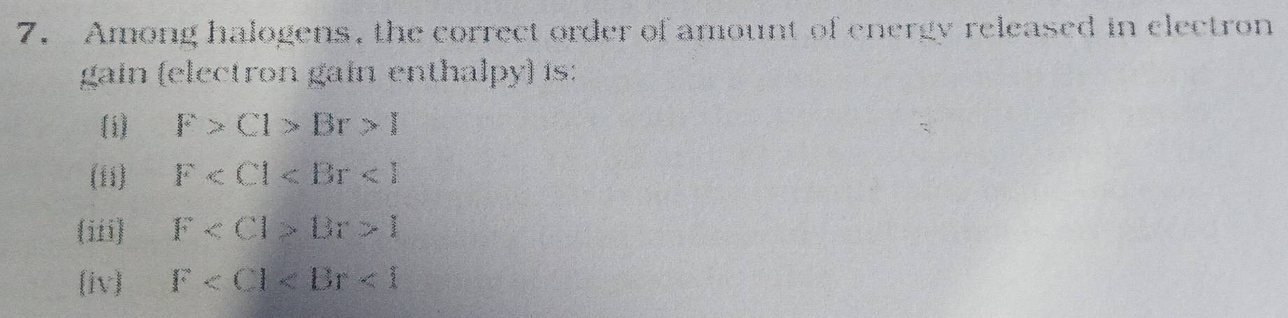 Among halogens, the correct order of amount of energy released in clectron
gain (electron gain enthalpy) is:
(i) F>Cl>Br>l
(1i) F
(iii) F Dr>l
(iv) F <1</tex>
