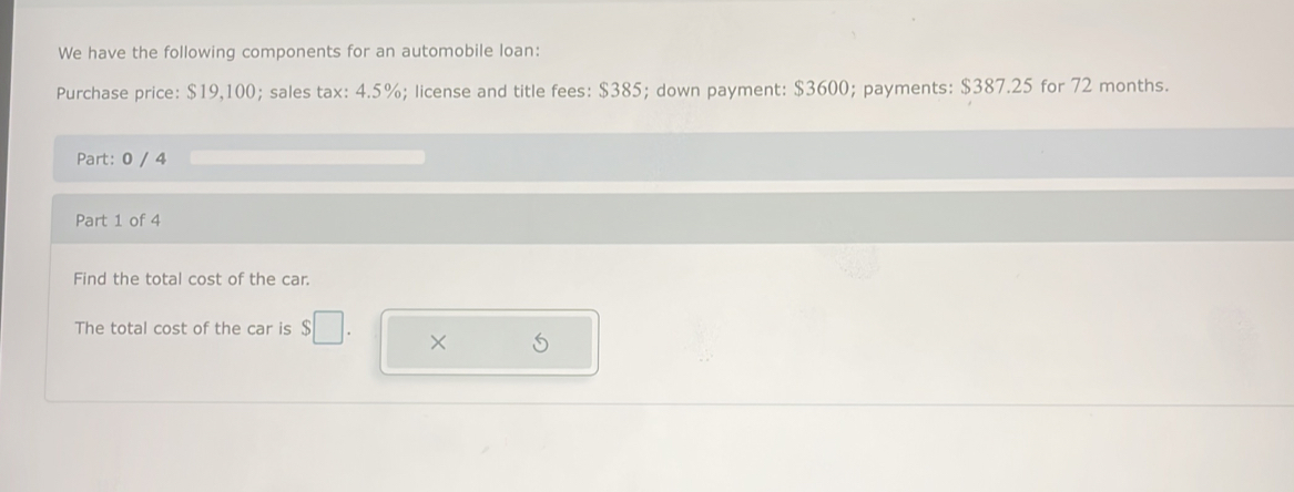 We have the following components for an automobile loan: 
Purchase price: $19,100; sales tax: 4.5%; license and title fees: $385; down payment: $3600; payments: $387.25 for 72 months. 
Part: 0 / 4 
Part 1 of 4 
Find the total cost of the car. 
The total cost of the car is $□. × S