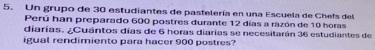 Un grupo de 30 estudiantes de pastelería en una Escuela de Chefs del 
Perú han preparado 600 postres durante 12 días a razón de 10 horas 
diarias. ¿Cuántos días de 6 horas diarias se necesitarán 36 estudiantes de 
igual rendimiento para hacer 900 postres?