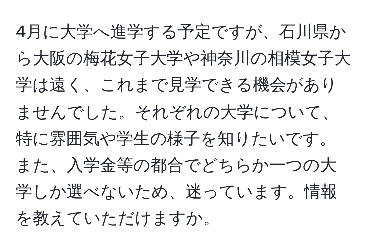 4月に大学へ進学する予定ですが、石川県から大阪の梅花女子大学や神奈川の相模女子大学は遠く、これまで見学できる機会がありませんでした。それぞれの大学について、特に雰囲気や学生の様子を知りたいです。また、入学金等の都合でどちらか一つの大学しか選べないため、迷っています。情報を教えていただけますか。