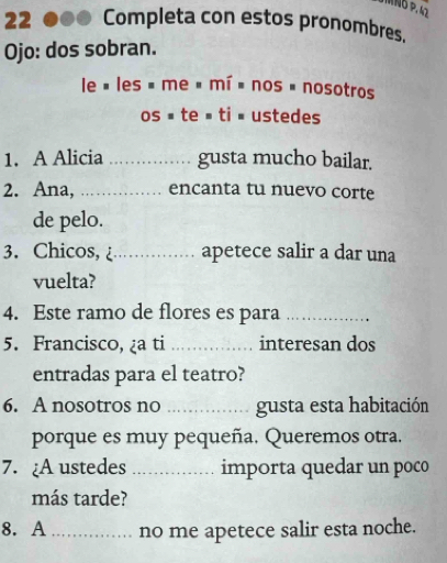 MNÖ P. 42 
22 ●● Completa con estos pronombres. 
Ojo: dos sobran. 
le « les » me é mí é nos é nosotros 
os = te = ti = ustedes 
1. A Alicia_ gusta mucho bailar. 
2. Ana, _encanta tu nuevo corte 
de pelo. 
3. Chicos, _apetece salir a dar una 
vuelta? 
4. Este ramo de flores es para_ 
5. Francisco, ¿a ti _interesan dos 
entradas para el teatro? 
6. A nosotros no _gusta esta habitación 
porque es muy pequeña. Queremos otra. 
7. ¿A ustedes _importa quedar un poco 
más tarde? 
8. A_ no me apetece salir esta noche.