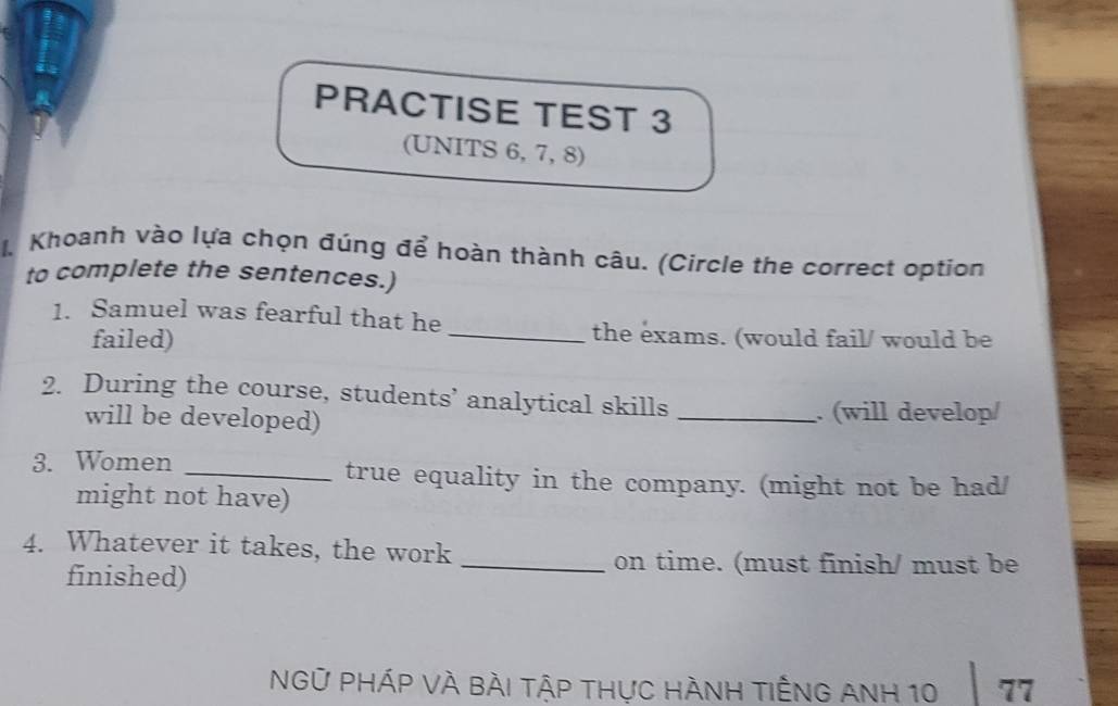 PRACTISE TEST 3 
(UNITS 6, 7, 8) 
I. Khoanh vào lựa chọn đúng để hoàn thành câu. (Circle the correct option 
to complete the sentences.) 
1. Samuel was fearful that he 
failed) 
_the exams. (would fail/ would be 
2. During the course, students’ analytical skills 
will be developed) _. (will develop/ 
3. Women _true equality in the company. (might not be had/ 
might not have) 
4. Whatever it takes, the work 
finished) 
_on time. (must finish/ must be 
NGữ PHÁP VÀ BÀi tập thực HÀNH tIÊNG ANH 10 77