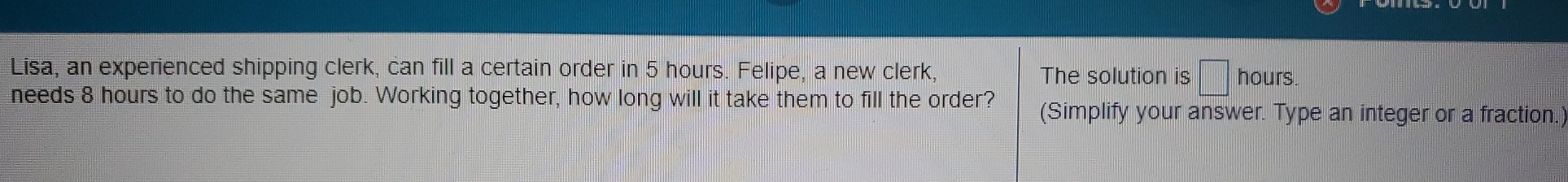 Lisa, an experienced shipping clerk, can fill a certain order in 5 hours. Felipe, a new clerk, The solution is hours.
needs 8 hours to do the same job. Working together, how long will it take them to fill the order? (Simplify your answer. Type an integer or a fraction.