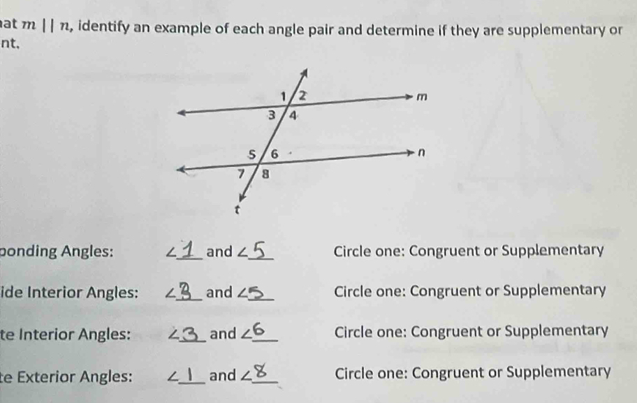 at mparallel n , identify an example of each angle pair and determine if they are supplementary or 
nt, 
bonding Angles: ∠ _ and ∠ _ Circle one: Congruent or Supplementary 
ide Interior Angles: ∠ _  _ and ∠ _ Circle one: Congruent or Supplementary 
te Interior Angles: ∠ _ and ∠ _ Circle one: Congruent or Supplementary 
te Exterior Angles: ∠ _ and ∠ _ Circle one: Congruent or Supplementary